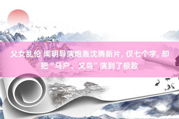 父女乱伦 闻明导演炮轰沈腾新片, 仅七个字, 却把“马户、又鸟”演到了极致