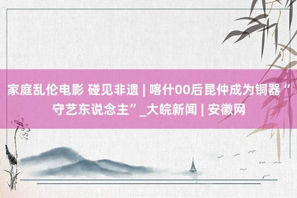 家庭乱伦电影 碰见非遗 | 喀什00后昆仲成为铜器“守艺东说念主”_大皖新闻 | 安徽网