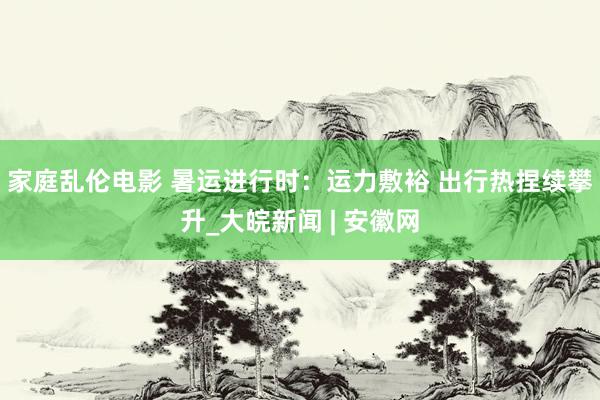 家庭乱伦电影 暑运进行时：运力敷裕 出行热捏续攀升_大皖新闻 | 安徽网