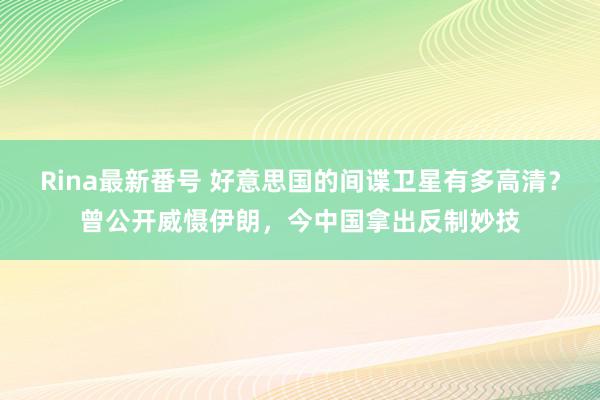 Rina最新番号 好意思国的间谍卫星有多高清？曾公开威慑伊朗，今中国拿出反制妙技
