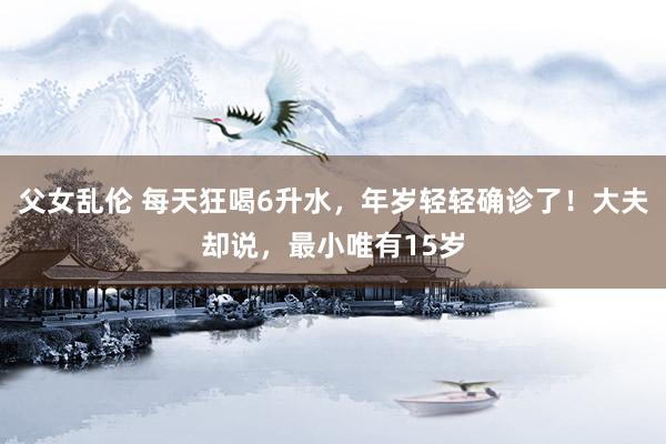 父女乱伦 每天狂喝6升水，年岁轻轻确诊了！大夫却说，最小唯有15岁