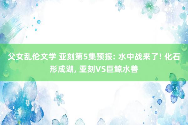 父女乱伦文学 亚刻第5集预报: 水中战来了! 化石形成湖, 亚刻VS巨鲸水兽
