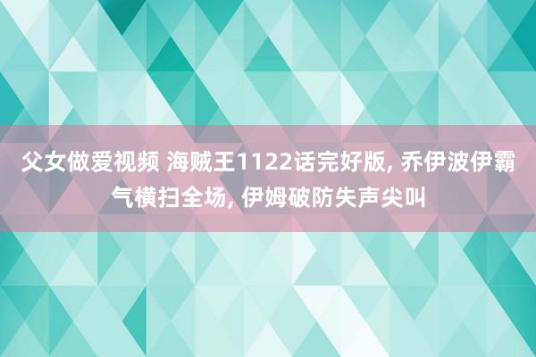 父女做爱视频 海贼王1122话完好版, 乔伊波伊霸气横扫全场, 伊姆破防失声尖叫