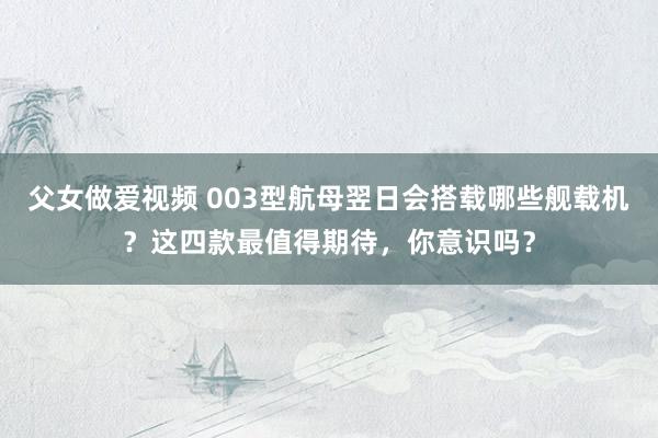 父女做爱视频 003型航母翌日会搭载哪些舰载机？这四款最值得期待，你意识吗？
