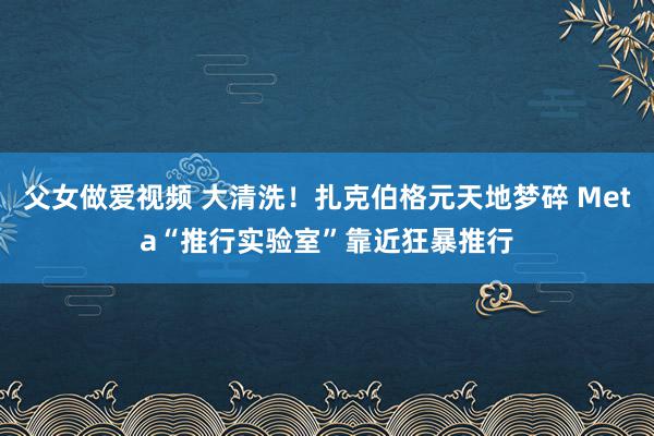 父女做爱视频 大清洗！扎克伯格元天地梦碎 Meta“推行实验室”靠近狂暴推行