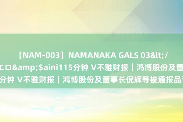 【NAM-003】NAMANAKA GALS 03</a>2010-08-27ピエロ&$aini115分钟 V不雅财报｜鸿博股份及董事长倪辉等被通报品评