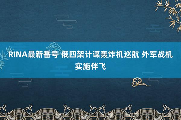 RINA最新番号 俄四架计谋轰炸机巡航 外军战机实施伴飞