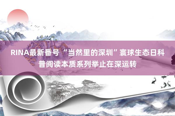 RINA最新番号 “当然里的深圳”寰球生态日科普阅读本质系列举止在深运转