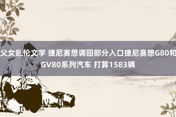 父女乱伦文学 捷尼赛想调回部分入口捷尼赛想G80和GV80系列汽车 打算1583辆