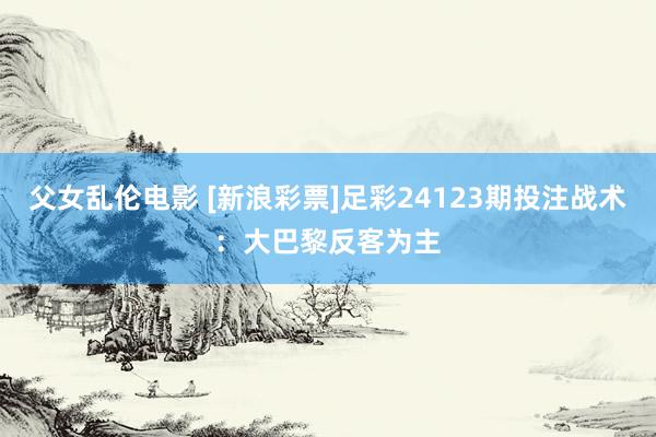 父女乱伦电影 [新浪彩票]足彩24123期投注战术：大巴黎反客为主