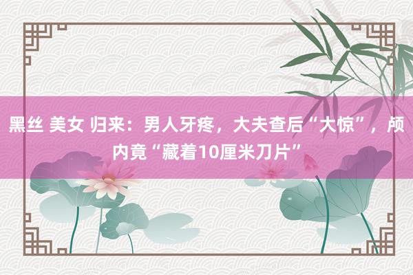 黑丝 美女 归来：男人牙疼，大夫查后“大惊”，颅内竟“藏着10厘米刀片”