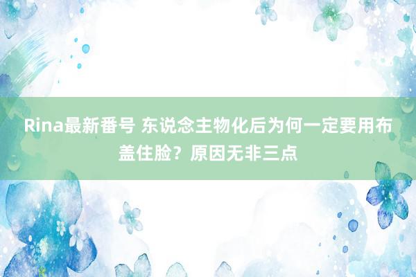 Rina最新番号 东说念主物化后为何一定要用布盖住脸？原因无非三点