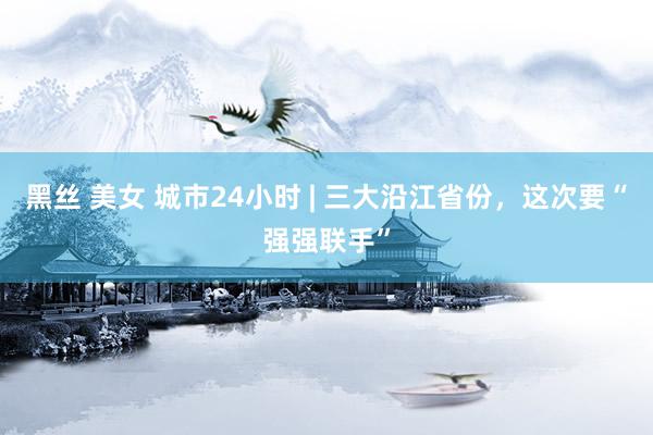 黑丝 美女 城市24小时 | 三大沿江省份，这次要“强强联手”