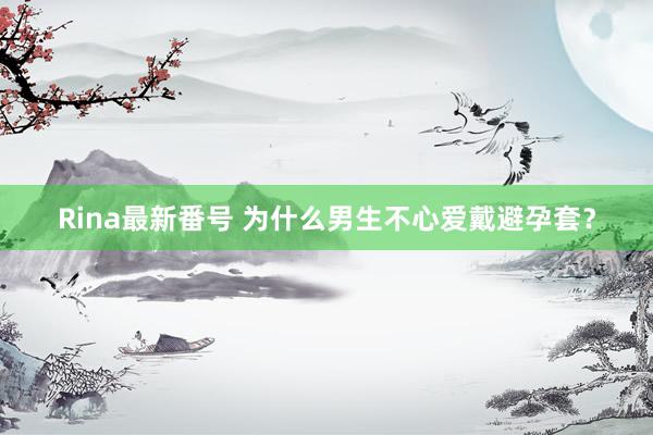 Rina最新番号 为什么男生不心爱戴避孕套？