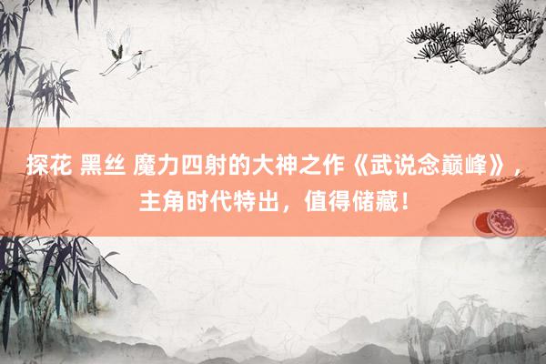 探花 黑丝 魔力四射的大神之作《武说念巅峰》，主角时代特出，值得储藏！
