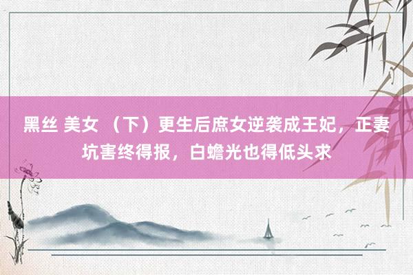 黑丝 美女 （下）更生后庶女逆袭成王妃，正妻坑害终得报，白蟾光也得低头求