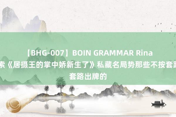 【BHG-007】BOIN GRAMMAR Rina 高频搜索《居摄王的掌中娇新生了》私藏名局势那些不按套路出牌的