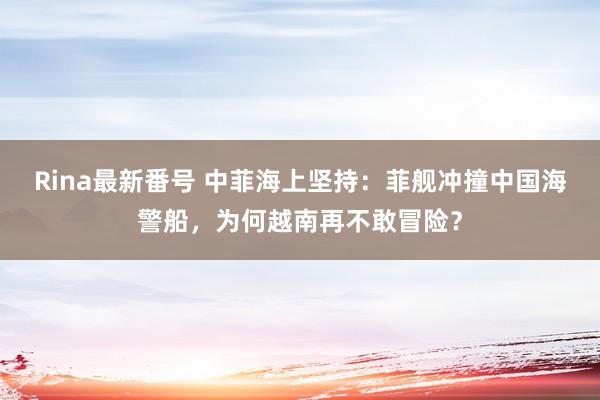 Rina最新番号 中菲海上坚持：菲舰冲撞中国海警船，为何越南再不敢冒险？