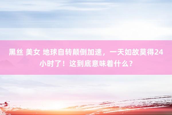 黑丝 美女 地球自转颠倒加速，一天如故莫得24小时了！这到底意味着什么？