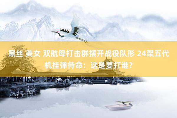 黑丝 美女 双航母打击群摆开战役队形 24架五代机挂弹待命：这是要打谁？