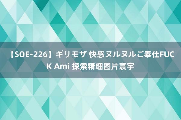 【SOE-226】ギリモザ 快感ヌルヌルご奉仕FUCK Ami 探索精细图片寰宇