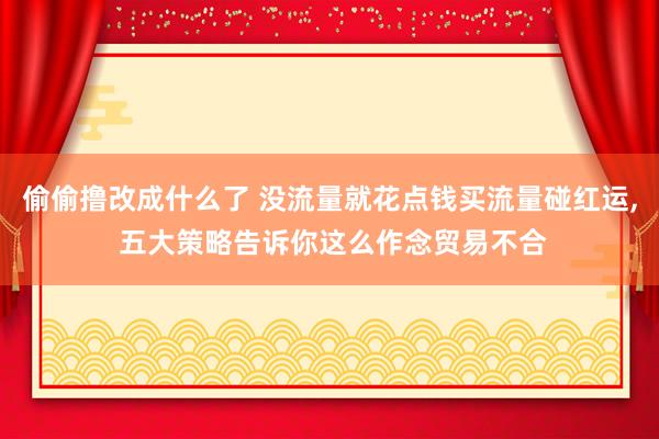 偷偷撸改成什么了 没流量就花点钱买流量碰红运, 五大策略告诉你这么作念贸易不合