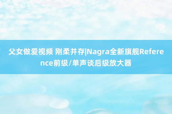 父女做爱视频 刚柔并存|Nagra全新旗舰Reference前级/单声谈后级放大器