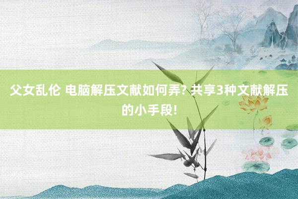 父女乱伦 电脑解压文献如何弄? 共享3种文献解压的小手段!
