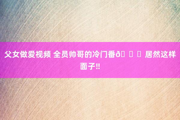 父女做爱视频 全员帅哥的冷门番💘居然这样面子‼