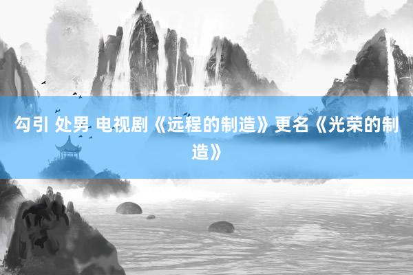 勾引 处男 电视剧《远程的制造》更名《光荣的制造》
