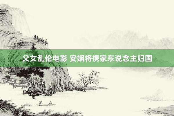 父女乱伦电影 安娴将携家东说念主归国