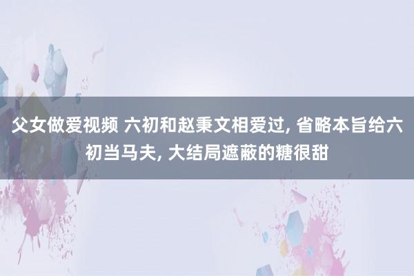 父女做爱视频 六初和赵秉文相爱过, 省略本旨给六初当马夫, 大结局遮蔽的糖很甜