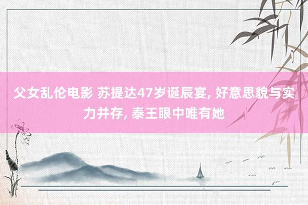 父女乱伦电影 苏提达47岁诞辰宴, 好意思貌与实力并存, 泰王眼中唯有她