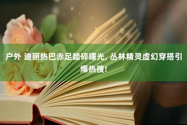 户外 迪丽热巴赤足踏碎曙光, 丛林精灵虚幻穿搭引爆热搜!