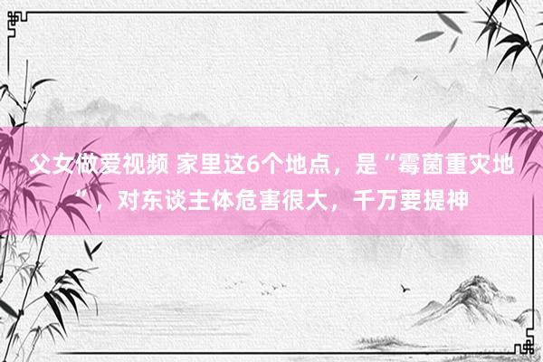 父女做爱视频 家里这6个地点，是“霉菌重灾地”，对东谈主体危害很大，千万要提神