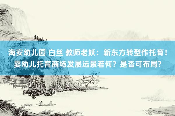 海安幼儿园 白丝 教师老妖：新东方转型作托育！婴幼儿托育商场发展远景若何？是否可布局?