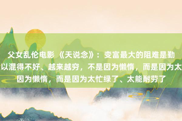 父女乱伦电影 《天说念》：变富最大的阻难是勤奋。穷东说念主之是以混得不好、越来越穷，不是因为懒惰，而是因为太忙绿了、太能耐劳了