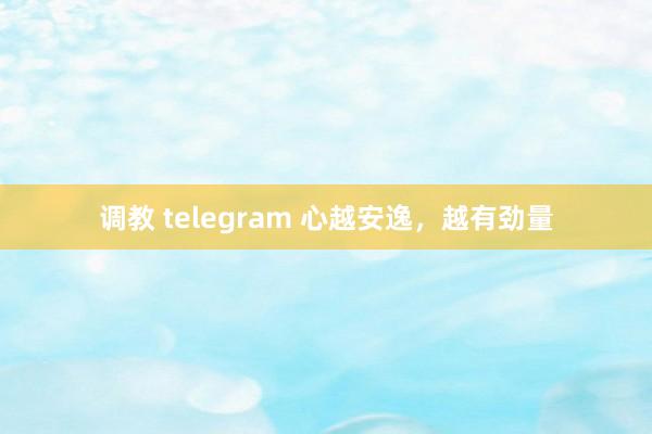 调教 telegram 心越安逸，越有劲量